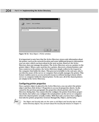 204   Part II ✦ Implementing the Active Directory




             Figure 10-12: New Object — Printer window


             It is important to note here that the Active Directory stores only information about
             the printer, such as the network location and some additional property information
             you can enter, which you learn about in the next section. However, the Active
             Directory does not manage the printer. The Active Directory acts as a pointer to the
             printer object. When a user searches for a printer, discovers a desired printer, and
             then connects to the printer, the Active Directory simply redirects the request to
             the computer that holds the share. This process is invisible to the end user, who is
             not directly aware of the server or computer that actually manages the printer. This
             feature enables users to access network resources without having to know which
             server or computer holds the shared printer. To the user, all of the shared printers
             are simply in the Active Directory.

             Configuring printer properties
             Once a printer object is placed in the Active Directory, you can select the printer
             object and then click Action ➪ Properties to access its properties sheets. As dis-
             cussed in the previous paragraph, the properties sheets pertain only to Active
             Directory listing data. You cannot directly configure the printer from these proper-
             ties sheets, but rather you configure the actual printer on the server or computer
             where the shared printer actually resides. With that said, you have four configura-
             tion tabs for printer properties: General, Managed By, Object, and Security.

      Note        The Object and Security tabs are the same as all Object and Security tabs in other
                  Active Directory objects. You can learn about the Security tab features in Chapter 11.
 