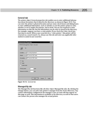 Chapter 10 ✦ Publishing Resources          205

General tab
The printer object General properties tab enables you to enter additional informa-
tion about the printer that is listed in the directory, as shown in Figure 10-13. You
can enter the printer’s physical location and use some check boxes and dialog boxes
to enter additional information, such as whether or not the printer prints in color,
whether or not it staples documents, and so forth. You are not required to enter
information on this tab, but the information you do enter is stored in the directory.
For example, suppose you have a color printer. If you check the Color check box,
that data is stored. When a user searches for a “color printer,” this printer will be
returned as a search match. So, always use this tab and enter any applicable infor-
mation to assist in user searches.




Figure 10-13: General tab


Managed By tab
The Managed By tab functions like all other object Managed By tabs. By clicking the
Change button, you can select the printer’s manager from the Active Directory. Any
contact information configured in the manager’s user account will also appear on
this page as well. This information is available in the directory as well so that users
can contact the person who manages the actual printer.
 
