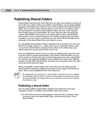 206   Part II ✦ Implementing the Active Directory




      Publishing Shared Folders
            Shared folders function in the Active Directory the same way as printers in terms of
            Active Directory objects. When you publish a shared folder, you are simply publish-
            ing pointer information that redirects a user to the computer that holds the shared
            folder. Just as a printer share redirects the user to the server or computer where
            the shared printer is attached, shared folders redirect the user to the computer
            that actually houses the shared folder. The Active Directory does not physically
            contain shared folders and resources, but simply points to those shared folders
            and resources. Just as a phone book does not actually contain people, but rather
            a number so you can contact a desired person, the Active Directory holds the net-
            work path to the shared folder that a user wants to access.

            So, why publish shared folders? Always remember that at its basic level, the Active
            Directory is simply a directory — a place where users can find information. Users
            can search for shared folders using keywords and locate the folders they need,
            which contain the actual resources they need to use.

            From an administrative point of view, you and your administrative team may need
            to devise a plan to manage shared folders. The number of shared folders on a net-
            work can get out of hand, with many of them being unnecessary. Also, shared fold-
            ers cannot be automatically published, so the administrative load can be difficult
            in large networks. With shared folders, the better you can organize them, the easier
            users can search and locate them.

            Before you publish a shared folder to the Active Directory, the folder must be
            shared and its permissions configured as desired on the computer that holds the
            share. Then, it can be published in the Active Directory.

      Caution     All configuration and security for a shared folder is performed on the computer
                  that physically holds the share. The Active Directory does not provide any security
                  for any shared folder, but simply redirects user requests for access to the computer
                  that holds the share.


            Publishing a shared folder
            You can easily publish a shared folder using the Active Directory Users and
            Computers console. To publish a shared folder, follow these steps:

                1. In Active Directory Users and Computers, select the OU or container where
                   you want to place the shared folder object and then click Action ➪ New ➪
                   Shared Folder.
 