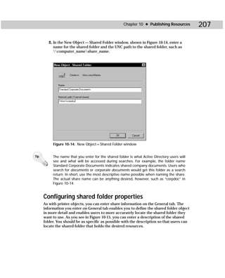 Chapter 10 ✦ Publishing Resources        207

         2. In the New Object — Shared Folder window, shown in Figure 10-14, enter a
            name for the shared folder and the UNC path to the shared folder, such as
            computer_nameshare_name.




           Figure 10-14: New Object — Shared Folder window


Tip        The name that you enter for the shared folder is what Active Directory users will
           see and what will be accessed during searches. For example, the folder name
           Standard Corporate Documents indicates shared company documents. Users who
           search for documents or corporate documents would get this folder as a search
           return. In short, use the most descriptive name possible when naming the share.
           The actual share name can be anything desired, however, such as “corpdoc” in
           Figure 10-14.


      Configuring shared folder properties
      As with printer objects, you can enter share information on the General tab. The
      information you enter on General tab enables you to define the shared folder object
      in more detail and enables users to more accurately locate the shared folder they
      want to use. As you see in Figure 10-15, you can enter a description of the shared
      folder. You should be as specific as possible with the description so that users can
      locate the shared folder that holds the desired resources.
 