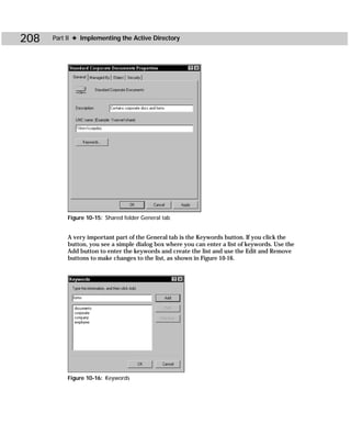 208   Part II ✦ Implementing the Active Directory




           Figure 10-15: Shared folder General tab


           A very important part of the General tab is the Keywords button. If you click the
           button, you see a simple dialog box where you can enter a list of keywords. Use the
           Add button to enter the keywords and create the list and use the Edit and Remove
           buttons to make changes to the list, as shown in Figure 10-16.




           Figure 10-16: Keywords
 