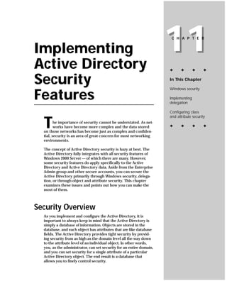 Implementing
Active Directory
                                                                      11
                                                                       C H A P T E R




                                                                      ✦      ✦       ✦     ✦


Security                                                              In This Chapter

                                                                      Windows security

Features                                                              Implementing
                                                                      delegation

                                                                      Configuring class
                                                                      and attribute security

  T      he importance of security cannot be understated. As net-
         works have become more complex and the data stored
  on those networks has become just as complex and confiden-
                                                                      ✦      ✦       ✦     ✦

  tial, security is an area of great concern for most networking
  environments.

  The concept of Active Directory security is hazy at best. The
  Active Directory fully integrates with all security features of
  Windows 2000 Server — of which there are many. However,
  some security features do apply specifically to the Active
  Directory and Active Directory data. Aside from the Enterprise
  Admin group and other secure accounts, you can secure the
  Active Directory primarily through Windows security, delega-
  tion, or through object and attribute security. This chapter
  examines these issues and points out how you can make the
  most of them.



Security Overview
  As you implement and configure the Active Directory, it is
  important to always keep in mind that the Active Directory is
  simply a database of information. Objects are stored in the
  database, and each object has attributes that are like database
  fields. The Active Directory provides tight security by provid-
  ing security from as high as the domain level all the way down
  to the attribute level of an individual object. In other words,
  you, as the administrator, can set security for an entire domain,
  and you can set security for a single attribute of a particular
  Active Directory object. The end result is a database that
  allows you to finely control security.
 