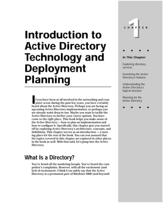 Introduction to
Active Directory
                                                                         1
                                                                      C H A P T E R




                                                                     ✦     ✦      ✦        ✦


Technology and                                                       In This Chapter

                                                                     Exploring directory

Deployment                                                           services

                                                                     Examining the Active

Planning                                                             Directory’s features

                                                                     Understanding the
                                                                     Active Directory’s
                                                                     logical structure



  I   f you have been at all involved in the networking and com-
      puter scene during the past few years, you have certainly
  heard about the Active Directory. Perhaps you are facing an
                                                                     Planning for the
                                                                     Active Directory

                                                                     ✦     ✦      ✦        ✦
  upcoming Active Directory implementation, or perhaps you
  are already waist deep in one. Maybe you want to tackle the
  Active Directory to further your career options. You have
  come to the right place. This book helps you make sense of
  the Active Directory — how to plan an implementation and
  how to configure it. Specifically, this chapter gets you started
  off by exploring Active Directory’s architecture, concepts, and
  definitions. This chapter serves as an introduction — a start-
  ing place for the rest of the book. You can rest assured that
  the topics covered in this chapter are explored in other places
  in the book as well. With that said, let’s jump into the Active
  Directory.



What Is a Directory?
  You’ve heard all the marketing hoopla. You’ve heard the com-
  petitor’s complaints. However, with all the excitement (and
  lack of excitement), I think I can safely say that the Active
  Directory is a permanent part of Windows 2000 (and beyond)
 