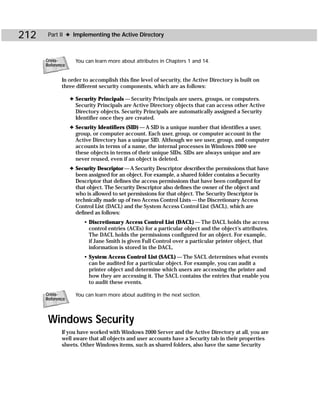 212    Part II ✦ Implementing the Active Directory



      Cross-        You can learn more about attributes in Chapters 1 and 14.
      Reference


             In order to accomplish this fine level of security, the Active Directory is built on
             three different security components, which are as follows:

                  ✦ Security Principals — Security Principals are users, groups, or computers.
                    Security Principals are Active Directory objects that can access other Active
                    Directory objects. Security Principals are automatically assigned a Security
                    Identifier once they are created.
                  ✦ Security Identifiers (SID) — A SID is a unique number that identifies a user,
                    group, or computer account. Each user, group, or computer account in the
                    Active Directory has a unique SID. Although we see user, group, and computer
                    accounts in terms of a name, the internal processes in Windows 2000 see
                    these objects in terms of their unique SIDs. SIDs are always unique and are
                    never reused, even if an object is deleted.
                  ✦ Security Descriptor — A Security Descriptor describes the permissions that have
                    been assigned for an object. For example, a shared folder contains a Security
                    Descriptor that defines the access permissions that have been configured for
                    that object. The Security Descriptor also defines the owner of the object and
                    who is allowed to set permissions for that object. The Security Descriptor is
                    technically made up of two Access Control Lists — the Discretionary Access
                    Control List (DACL) and the System Access Control List (SACL), which are
                    defined as follows:
                       • Discretionary Access Control List (DACL) — The DACL holds the access
                         control entries (ACEs) for a particular object and the object’s attributes.
                         The DACL holds the permissions configured for an object. For example,
                         if Jane Smith is given Full Control over a particular printer object, that
                         information is stored in the DACL.
                       • System Access Control List (SACL) — The SACL determines what events
                         can be audited for a particular object. For example, you can audit a
                         printer object and determine which users are accessing the printer and
                         how they are accessing it. The SACL contains the entries that enable you
                         to audit these events.

      Cross-        You can learn more about auditing in the next section.
      Reference



       Windows Security
             If you have worked with Windows 2000 Server and the Active Directory at all, you are
             well aware that all objects and user accounts have a Security tab in their properties
             sheets. Other Windows items, such as shared folders, also have the same Security
 