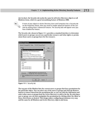 Chapter 11 ✦ Implementing Active Directory Security Features              213

      tab. In short, the Security tab works the same for all Active Directory objects or all
      Windows items, which is a good streamlining feature of Windows 2000.

Tip        If none of your objects in Active Directory Users and Computers has a Security tab
           on the Properties sheets, then you need to enable advanced features of the con-
           sole by clicking View ➪ Advanced Features. The Security tabs will appear once you
           have enabled the feature.

      The Security tab, shown in Figure 11-1, provides a standard interface to determine
      which users or groups can access a particular resource and what rights or permis-
      sions those users or groups have for the resource.




      Figure 11-1: Security tab


      The top part of the Window lists the current users or groups that have permissions for
      the particular object. You can select any of the users or groups and click the Remove
      button to remove them from the permissions list, or you can click the Add button and
      select other users or groups from the Active Directory to add to the list. By selecting a
      user or group, you can then manipulate the permissions by clicking either the Allow or
      Deny check boxes as desired. This design makes configuring permissions very easy
      and the same for all Windows and Active Directory objects and items.
 