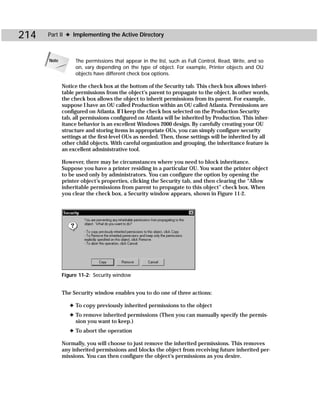 214   Part II ✦ Implementing the Active Directory



      Note        The permissions that appear in the list, such as Full Control, Read, Write, and so
                  on, vary depending on the type of object. For example, Printer objects and OU
                  objects have different check box options.

             Notice the check box at the bottom of the Security tab. This check box allows inheri-
             table permissions from the object’s parent to propagate to the object. In other words,
             the check box allows the object to inherit permissions from its parent. For example,
             suppose I have an OU called Production within an OU called Atlanta. Permissions are
             configured on Atlanta. If I keep the check box selected on the Production Security
             tab, all permissions configured on Atlanta will be inherited by Production. This inher-
             itance behavior is an excellent Windows 2000 design. By carefully creating your OU
             structure and storing items in appropriate OUs, you can simply configure security
             settings at the first-level OUs as needed. Then, those settings will be inherited by all
             other child objects. With careful organization and grouping, the inheritance feature is
             an excellent administrative tool.

             However, there may be circumstances where you need to block inheritance.
             Suppose you have a printer residing in a particular OU. You want the printer object
             to be used only by administrators. You can configure the option by opening the
             printer object’s properties, clicking the Security tab, and then clearing the “Allow
             inheritable permissions from parent to propagate to this object” check box. When
             you clear the check box, a Security window appears, shown in Figure 11-2.




             Figure 11-2: Security window


             The Security window enables you to do one of three actions:

                ✦ To copy previously inherited permissions to the object
                ✦ To remove inherited permissions (Then you can manually specify the permis-
                  sion you want to keep.)
                ✦ To abort the operation

             Normally, you will choose to just remove the inherited permissions. This removes
             any inherited permissions and blocks the object from receiving future inherited per-
             missions. You can then configure the object’s permissions as you desire.
 