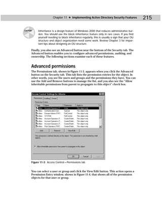 Chapter 11 ✦ Implementing Active Directory Security Features              215

Caution    Inheritance is a design feature of Windows 2000 that reduces administrative bur-
           den. You should use the block inheritance feature only in rare cases. If you find
           yourself needing to block inheritance regularly, this is usually a sign that your OU
           structure and object organization need some work. Review Chapter 3 for impor-
           tant tips about designing an OU structure.

      Finally, you also see an Advanced button near the bottom of the Security tab. The
      Advanced button enables you to configure advanced permissions, auditing, and
      ownership. The following sections examine each of these features.


      Advanced permissions
      The Permissions tab, shown in Figure 11-3, appears when you click the Advanced
      button on the Security tab. This tab lists the permission entries for the object. In
      other words, you see the users and groups and the permissions they have. You can
      use the Add and Remove buttons to manage the list, and you also see the “Allow
      inheritable permissions from parent to propagate to this object” check box.




      Figure 11-3: Access Control — Permissions tab


      You can select a user or group and click the View/Edit button. This action opens a
      Permission Entry window, shown in Figure 11-4, that shows all of the permission
      objects for that user or group.
 