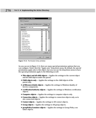 216   Part II ✦ Implementing the Active Directory




           Figure 11-4: Permission Entry window


           As you can see in Figure 11-4, there are many special permissions options that you
           can configure. Notice first the “Apply onto” drop-down menu. By default, the special
           permissions apply only to this object, but you can use the drop-down menu to have
           the special permissions apply to the following as well:

              ✦ This object and all child objects — Applies the settings to the current object
                and all child objects under the parent.
              ✦ Child objects only — Applies the settings to the child objects of the
                parent only.
              ✦ aCSResourceLimits objects — Applies the settings to Windows Quality of
                Service components.
              ✦ certificationAuthority objects — Applies the settings to Windows certification
                objects.
              ✦ Computer objects — Applies the settings to computer objects only.
              ✦ Connection objects — Applies the settings to connection objects only, as in
                site connection objects.
              ✦ Contact objects — Applies the settings to AD contact objects.
              ✦ Group objects — Applies the settings to AD group objects.
              ✦ groupPolicyContainer objects — Applies the settings to Group Policy con-
                tainer objects.
 