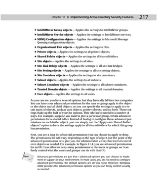 Chapter 11 ✦ Implementing Active Directory Security Features            217

          ✦ IntelliMirror Group objects — Applies the settings to IntelliMirror groups.
          ✦ IntelliMirror Service objects — Applies the settings to IntelliMirror services.
          ✦ MSMQ Configuration objects — Applies the settings to Microsoft Message
            Queuing configuration objects.
          ✦ Organizational Unit objects — Applies the settings to OUs.
          ✦ Printer objects — Applies the settings to all printer objects.
          ✦ Shared Folder objects — Applies the settings to all shared folders.
          ✦ Site objects — Applies the settings to all sites.
          ✦ Site Link Bridge objects — Applies the settings to all site link bridges.
          ✦ Site Setting objects — Applies the settings to all site setting objects.
          ✦ Site Container objects — Applies the settings to site containers.
          ✦ Subnet objects — Applies the settings to all subnets.
          ✦ Subnet Container objects — Applies the settings to all subnet containers.
          ✦ Trusted Domain objects — Applies the settings to all trusted domains.
          ✦ User objects — Applies the settings to all users.

       As you can see, you have several options, but they basically fall into two categories.
       You can have your advanced permissions for the user or group apply to the object
       or the object and all child objects, or you can specify the settings to apply to cer-
       tain types of objects, such as user objects, printer objects, and so forth. These set-
       tings make up the bulk of your list options. This tab can be useful in a number of
       ways. For example, suppose you want to give a particular group certain advanced
       permissions for a shared folder. Instead of having to configure those advanced per-
       missions on each folder object, you can simply use the “Apply onto Shared Folder
       objects” option to have the settings apply to all shared folders for which this group
       has permission.

       Next, you see a long list of special permissions you can choose to apply or deny.
       The permissions list will vary, depending on the type of object, but the point of the
       advanced permissions is to give you, the administrator, a very fine level of control
       over objects as needed. For example, in Figure 11-4, you see advanced permissions
       for an OU. I can allow or deny many permissions to the users or groups, so I can
       finely control what the users and groups can do with that OU.

Note        Advanced permissions are just that — advanced options you can choose to imple-
            ment in support of your environment. In most cases, you do not need to configure
            advanced permissions; the default options are all you need. However, Windows
            2000 provides the advanced permission options so you can finely control security
            as needed.
 