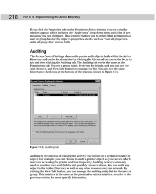 218   Part II ✦ Implementing the Active Directory



           If you click the Properties tab on the Permission Entry window, you see a similar
           window appear, which includes the “Apply onto” drop-down menu and a list of per-
           missions you can configure. This window enables you to define what permissions a
           user or group has for the object’s properties sheets, such as “read all properties,
           write all properties” and so forth.


           Auditing
           The Access Control Settings also enable you to audit objects both within the Active
           Directory and on the local machine by clicking the Advanced button on the Security
           tab and then clicking the Auditing tab. The Auditing tab works the same as the
           Permissions tab. You see a group name, Everyone by default, and you can use the
           Add, Remove, and View/Edit buttons to manage the list. You also see the same
           inheritance check box at the bottom of the window, shown in Figure 11-5.




           Figure 11-5: Auditing tab


           Auditing is the process of tracking the activity that occurs on a certain resource or
           object. For example, you can choose to audit a printer object so you can see which
           users are accessing the printer and how frequently. Auditing is most commonly
           used to examine user work habits and possibly resource abuse. You can audit any
           object in the Active Directory as well as any other resource on your network. By
           clicking the View/Edit button, you can manage the auditing entry list for the user or
           group. This interface is the same as the permission entries interface, so refer to the
           previous section for more specific information.
 