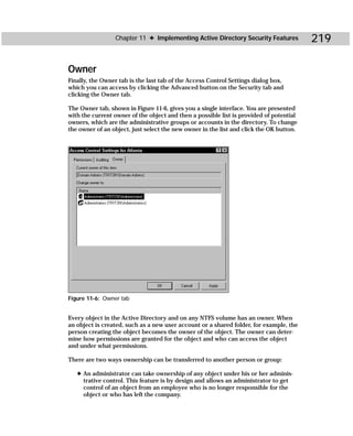 Chapter 11 ✦ Implementing Active Directory Security Features            219

Owner
Finally, the Owner tab is the last tab of the Access Control Settings dialog box,
which you can access by clicking the Advanced button on the Security tab and
clicking the Owner tab.

The Owner tab, shown in Figure 11-6, gives you a single interface. You are presented
with the current owner of the object and then a possible list is provided of potential
owners, which are the administrative groups or accounts in the directory. To change
the owner of an object, just select the new owner in the list and click the OK button.




Figure 11-6: Owner tab


Every object in the Active Directory and on any NTFS volume has an owner. When
an object is created, such as a new user account or a shared folder, for example, the
person creating the object becomes the owner of the object. The owner can deter-
mine how permissions are granted for the object and who can access the object
and under what permissions.

There are two ways ownership can be transferred to another person or group:

   ✦ An administrator can take ownership of any object under his or her adminis-
     trative control. This feature is by design and allows an administrator to get
     control of an object from an employee who is no longer responsible for the
     object or who has left the company.
 