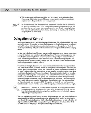 220    Part II ✦ Implementing the Active Directory



                   ✦ The owner can transfer membership to a new owner by granting the Take
                     Ownership right to the object. The new owner can then take ownership at
                     any time once the permission has been granted.

      New            An exception to this rule is administrative ownership. Suppose that an administra-
      Feature
                     tor takes control of an object. Once the administrator forcibly takes ownership, the
                     administrator cannot transfer ownership to another user. This is a security feature
                     that prevents administrators from taking ownership of objects and randomly
                     assigning them to other users.




       Delegation of Control
                Delegation of Control is a new feature in Windows 2000 that is designed for use with
                Active Directory. Delegation of Control allows you, as the administrator, to delegate
                Active Directory duties to other administrators or users. Delegation of Control
                enables you to finely delegate certain administrative responsibilities while denying
                others.

                At first glace, Delegation of Control may seem like a management feature more than
                a security feature. In a certain respect, Delegation of Control is a management fea-
                ture, but it is a security feature because you can safely delegate responsibilities
                while maintaining the desired level of control over Active Directory objects. You
                can maintain the desired level of control, but you can reduce your administrative
                burden by delegating tasks to others.

                Consider an example. Suppose you are a senior administrator for an organization.
                You have an OU called Accounts where all user, group, and computer accounts are
                stored. The creating of user, group, and computer accounts is not a difficult task in
                terms of configuration, but it does tend to take up a lot of administrative time. You
                want to use Delegation of Control to delegate the administrative duties of creating
                user, group, and computer accounts to a new administrative trainee. You want the
                trainee to be able to create user, group, and computer accounts, but you do not
                want the trainee to have the right to delete any of the accounts. Can this be done?
                Yes — with delegation you give the delegate the right to create the accounts but
                no rights to delete any accounts. With Delegation of Control, you can keep your
                “administrative hand” over the tasks while delegating easier tasks to other people.

       Tip           Delegation of Control is an excellent way to ease new or inexperienced adminis-
                     trators into an Active Directory environment. With Delegation of Control, you can
                     limit the tasks an administrator can perform until he or she is technically capable
                     of handling more complex tasks.

                You can use Delegation of Control in many different ways, and you basically have to
                understand how delegation can fit into your administrative model. In most cases,
                you should delegate tasks at the OU level and allow inheritance to take effect for all
                objects within that OU. This way, you keep your delegation structure at the first-
                level OU instead of trying to delegate child and grandchild OUs.
 