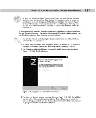 Chapter 11 ✦ Implementing Active Directory Security Features               221

Caution     As with the “block inheritance” feature, you should not, as a practice, delegate
            control of child and grandchild OUs. Although the need may arise on a case-by-
            case basis, if you begin delegating child and grandchild OUs, this is a warning sign
            to stop and reconsider your delegation plan. You should delegate at the top-level
            OU and allow inheritance to take effect for all objects and child OUs within the
            top-level OU.

      To delegate control, Windows 2000 provides you with a Delegation of Control Wizard.
      You use the Active Directory Users and Computers MMC snap-in tool to delegate con-
      trol. The following steps show you how to use the wizard.

Tip         You can also delegate control using the dsacls.exe command-line utility, which you
            can learn about in Appendix C.

          1. In Active Directory Users and Computers, select the domain or OU for which
             you want to delegate control and then click Action ➪ Delegate Control.
          2. The Delegation of Control Wizard begins with a Welcome screen, shown in
             Figure 11-7. Click the Next button.




            Figure 11-7: Delegation of Control Welcome screen


          3. The Users or Groups window appears, shown in Figure 11-8. Click the Add but-
             ton and select the user(s) or group(s) in the Active Directory to which you
             want to delegate control. Use the Remove button if you need to remove a user
             or group from the list. Click the Next button.
 