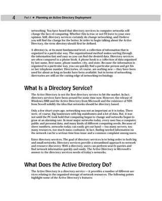 4   Part I ✦ Planning an Active Directory Deployment



        networking. You have heard that directory services in computer networks will
        change the face of computing. Whether this is true or not I’ll leave to your own
        opinion. Still, directory services certainly do change networking, and I believe
        you will find the change for the better. In order to begin talking about the Active
        Directory, the term directory should first be defined.

        A directory is, at its most fundamental level, a collection of information that is
        organized in a particular way. The organizational method makes sorting through
        the information fast and easy so you can find the desired data. Directory services
        are often compared to a phone book. A phone book is a collection of data organized
        by last name, first name, phone number, city, and state. Because the information is
        organized in a particular way, you can quickly find a particular person and get his
        or her telephone number. Directories, of course, are nothing new — they have been
        used for about as long as books have been available; but in terms of networking,
        directories are still on the cutting edge of networking technology.



    What Is a Directory Service?
        The Active Directory is not the first directory service to hit the market. In fact,
        directory services have been around for some time now. However, the release of
        Windows 2000 and the Active Directory from Microsoft and the existence of NDS
        from Novell solidify the idea that networks should be directory based.

        Only a few short years ago, networking was not as important as it is today. There
        were, of course, big businesses with big mainframes and a lot of data. But, it was
        not until the PC took hold that computing began to change and networks began to
        grow at an alarming rate. In most major networks today, every user has a computer,
        public and personal data, and many kinds of different computing needs. Because of
        sheer numbers, networks today can easily get out hand — too many servers, too
        many resources, too much mass confusion. In fact, finding needed information on
        the network can be a serious time-loss issue and a common complaint among users.

        Enter directory services. The goal of directory services is to bring order to both big
        and small networks. Directory services provide a streamlined approach to network
        and resource discovery. With a directory, users can perform search queries and
        find network information quickly and easily. The Active Directory is Microsoft’s
        answer to the directory services needs of today’s networks.



    What Does the Active Directory Do?
        The Active Directory is a directory service — it provides a number of different ser-
        vices relating to the organized storage of network resources. The following points
        highlight some of the Active Directory’s features:
 