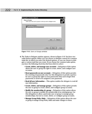 222   Part II ✦ Implementing the Active Directory




                Figure 11-8: Users or Groups window


             4. The Tasks to Delegate window appears, shown in Figure 11-9. You have two
                radio button options. Either you can choose to delegate control of a common
                tasks list, in which you select the desired options, or you can choose to dele-
                gate a custom task that you create. If you choose the common tasks option,
                you have the following check box list from which to select:
                   • Create, delete, and manage user accounts — Delegation of this option
                     allows the user or group the right to create, delete, and configure user
                     accounts.
                   • Reset passwords on user accounts — Delegation of this option permits
                     the resetting of passwords only. Use this delegation to permit a particu-
                     lar user or group the right to reset passwords when users forget their
                     passwords or need to be assigned a new password.
                   • Read all user information — This option enables the delegate to read all
                     user information.
                   • Create, delete, and manage groups — Delegation of this option permits
                     the user or group to create, delete, and configure group accounts.
                   • Modify the membership of a group — Delegation of this option allows
                     the user or group to modify the membership of an existing group. Use
                     this delegation to allow a particular user or group to manage group
                     memberships, but not to create, delete, or configure group accounts.
                   • Manage Group Policy links — Delegation of this option allows the user
                     or group to mange Group Policy links and make changes to them.
 