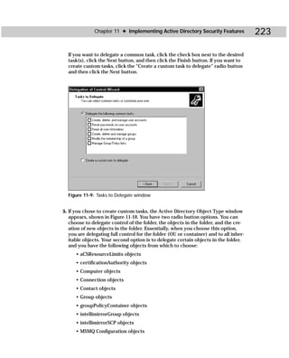 Chapter 11 ✦ Implementing Active Directory Security Features              223

  If you want to delegate a common task, click the check box next to the desired
  task(s), click the Next button, and then click the Finish button. If you want to
  create custom tasks, click the “Create a custom task to delegate” radio button
  and then click the Next button.




  Figure 11-9: Tasks to Delegate window


5. If you chose to create custom tasks, the Active Directory Object Type window
   appears, shown in Figure 11-10. You have two radio button options. You can
   choose to delegate control of the folder, the objects in the folder, and the cre-
   ation of new objects in the folder. Essentially, when you choose this option,
   you are delegating full control for the folder (OU or container) and to all inher-
   itable objects. Your second option is to delegate certain objects in the folder,
   and you have the following objects from which to choose:
      • aCSResourceLimits objects
      • certificationAuthority objects
      • Computer objects
      • Connection objects
      • Contact objects
      • Group objects
      • groupPolicyContainer objects
      • intellimirrorGroup objects
      • intellimirrorSCP objects
      • MSMQ Configuration objects
 