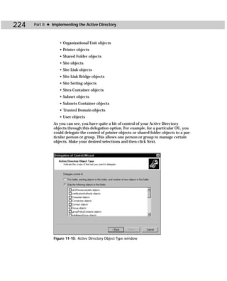 224   Part II ✦ Implementing the Active Directory



                   • Organizational Unit objects
                   • Printer objects
                   • Shared Folder objects
                   • Site objects
                   • Site Link objects
                   • Site Link Bridge objects
                   • Site Setting objects
                   • Sites Container objects
                   • Subnet objects
                   • Subnets Container objects
                   • Trusted Domain objects
                   • User objects
                As you can see, you have quite a bit of control of your Active Directory
                objects through this delegation option. For example, for a particular OU, you
                could delegate the control of printer objects or shared folder objects to a par-
                ticular person or group. This allows one person or group to manage certain
                objects. Make your desired selections and then click Next.




                Figure 11-10: Active Directory Object Type window
 