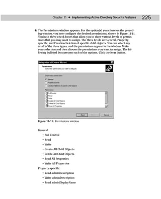 Chapter 11 ✦ Implementing Active Directory Security Features        225

6. The Permissions window appears. For the option(s) you chose on the preced-
   ing window, you now configure the desired permissions, shown in Figure 11-11.
   You have three check boxes that allow you to show various levels of permis-
   sions that you may want to assign. The three levels are General, Property-
   specific, and Creation/deletion of specific child objects. You can select any
   or all of the three types, and the permissions appear in the window. Make
   your selection and then choose the permissions you want to assign. The fol-
   lowing bulleted lists present each of the options. Click the Next button.




  Figure 11-11: Permissions window


  General:
     • Full Control
     • Read
     • Write
     • Create All Child Objects
     • Delete All Child Objects
     • Read All Properties
     • Write All Properties
  Property-specific:
     • Read adminDescription
     • Write adminDescription
     • Read adminDisplayName
 