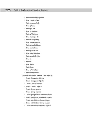 226   Part II ✦ Implementing the Active Directory



                   • Write adminDisplayName
                   • Read countryCode
                   • Write countryCode
                   • Read gPLink
                   • Write gPLink
                   • Read gPOptions
                   • Write gPOptions
                   • Read Managed By
                   • Write Managed By
                   • Read postalAddress
                   • Write postalAddress
                   • Read postalCode
                   • Write postalCode
                   • Read postOfficeBox
                   • Write postOfficeBox
                   • Read st
                   • Write st
                   • Read Street
                   • Write Street
                   • Read uPNSuffixes
                   • Write uPNSuffixes
                Creation/deletion of specific child objects:
                   • Create Computer objects
                   • Delete Computer objects
                   • Create Contact objects
                   • Delete Contact objects
                   • Create Group objects
                   • Delete Group objects
                   • Create groupPolicyContainer objects
                   • Delete groupPolicyContainer objects
                   • Create IntelliMirror Group objects
                   • Delete IntelliMirror Group objects
                   • Create IntelliMirror Service objects
 