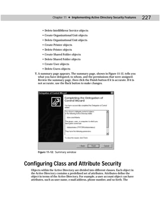 Chapter 11 ✦ Implementing Active Directory Security Features            227

           • Delete IntelliMirror Service objects
           • Create Organizational Unit objects
           • Delete Organizational Unit objects
           • Create Printer objects
           • Delete Printer objects
           • Create Shared Folder objects
           • Delete Shared Folder objects
           • Create User objects
           • Delete Users objects
     7. A summary page appears. The summary page, shown in Figure 11-12, tells you
        what you have delegated, to whom, and the permissions that were assigned.
        Review the summary page, then click the Finish button if it is accurate. If it is
        not accurate, use the Back button to make changes.




       Figure 11-12: Summary window



Configuring Class and Attribute Security
  Objects within the Active Directory are divided into different classes. Each object in
  the Active Directory contains a predefined set of attributes. Attributes define the
  object in terms of the Active Directory. For example, a user account object can have
  attributes, such as user name, e-mail address, phone number, and so forth. The
 