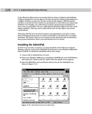 228   Part II ✦ Implementing the Active Directory



           Active Directory allows you to set security both on classes of objects and attributes
           of objects themselves. Use the object’s Security tab and use Advanced permissions to
           configure attribute security (see the first section in this chapter). With this option,
           you have a very fine level of control over permissions to Active Directory classes and
           attributes. For example, you could choose to grant a group of users permission to
           view a user account object, but you could deny the group the right to view the e-mail
           address attribute. This way, users could read the user account object, but not the
           e-mail address.

           Obviously, this fine level of control requires some planning on your part to deter-
           mine if setting special security on classes is desirable or necessary for your imple-
           mentation. The point is that you can control security this finely and circumstances
           may present themselves where you need this fine level of control.


           Installing the AdminPak
           In order to set security on classes, you must install the Active Directory Schema
           Manager, which is a part of the AdminPak Tools found on your Windows 2000 instal-
           lation CD-ROM. To install the AdminPak, follow these steps:

              1. Log on with an administrator account.
              2. Insert your Windows 2000 Server installation CD-ROM into your CD-ROM drive
                 and choose the “Browse this CD” option when the splash screen appears.
              3. Open the I386 folder and scroll down until you locate the AdminPak icon,
                 shown in Figure 11-13.




                Figure 11-13: AdminPak found in the I386 folder
 