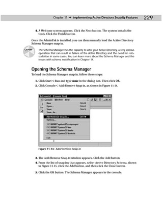 Chapter 11 ✦ Implementing Active Directory Security Features              229

          4. A Welcome screen appears. Click the Next button. The system installs the
             tools. Click the Finish button.

      Once the AdminPak is installed, you can then manually load the Active Directory
      Schema Manager snap-in.

Caution     The Schema Manager has the capacity to alter your Active Directory, a very serious
            operation that can result in failure of the Active Directory and the need for rein-
            stallation in some cases. You can learn more about the Schema Manager and the
            issues with schema modification in Chapter 14.


      Opening the Schema Manager
      To load the Schema Manager snap-in, follow these steps:

          1. Click Start ➪ Run and type mmc in the dialog box. Then click OK.
          2. Click Console ➪ Add/Remove Snap-in, as shown in Figure 11-14.




            Figure 11-14: Add/Remove Snap-in


          3. The Add/Remove Snap-in window appears. Click the Add button.
          4. From the list of snap-ins that appears, select Active Directory Schema, shown
             in Figure 11-15, click the Add button, and then click the Close button.

          5. Click the OK button. The Schema Manager appears in the console.
 