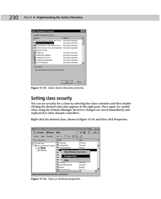 230   Part II ✦ Implementing the Active Directory




           Figure 11-15: Select Active Directory Schema



           Setting class security
           You can set security for a class by selecting the class container and then double-
           clicking the desired class that appears in the right pane. Once again, be careful
           when using the Schema Manager. Incorrect changes are saved immediately and
           replicated to other domain controllers.

           Right-click the desired class, shown in Figure 11-16, and then click Properties.




           Figure 11-16: Class or attribute properties
 