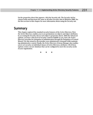 Chapter 11 ✦ Implementing Active Directory Security Features            231

  On the properties sheet that appears, click the Security tab. The Security tab for
  classes looks and functions the same as all other Security tabs in Windows 2000. See
  the first section in this chapter for more information about using the Security tab.



Summary
  This chapter explored the standard security features of the Active Directory. First,
  the Active Directory enables you to set permissions on objects and object attributes
  by accessing the Security tab on each object’s properties sheets. With the Advanced
  options, you have a fine level of security control available to you. Next, the Active
  Directory provides for delegation of administration through the Delegation of Control
  Wizard. Use this wizard to decentralize your administrative demands while maintain-
  ing administrative control. Finally, the Active Directory Schema Manager also enables
  you to set security on individual classes of Active Directory attributes. All of these
  options create a secure database that can be configured to meet the security needs
  of your organization.

                                 ✦       ✦       ✦
 
