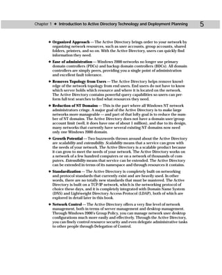 Chapter 1 ✦ Introduction to Active Directory Technology and Deployment Planning              5

       ✦ Organized Approach — The Active Directory brings order to your network by
         organizing network resources, such as user accounts, group accounts, shared
         folders, printers, and so on. With the Active Directory, users can quickly find
         information they need.
       ✦ Ease of administration — Windows 2000 networks no longer use primary
         domain controllers (PDCs) and backup domain controllers (BDCs). All domain
         controllers are simply peers, providing you a single point of administration
         and excellent fault tolerance.
       ✦ Removes Topology from Users — The Active Directory helps remove knowl-
         edge of the network topology from end users. End users do not have to know
         which server holds which resource and where it is located on the network.
         The Active Directory contains powerful query capabilities so users can per-
         form full text searches to find what resources they need.
       ✦ Reduction of NT Domains — This is the part where all Windows NT network
         administrators cringe. A major goal of the Active Directory is to make large
         networks more manageable — and part of that lofty goal is to reduce the num-
         ber of NT domains. The Active Directory does not have a domain user/group
         account limit (well, it does have one of about 1 million), and due to its design,
         many networks that currently have several existing NT domains now need
         only one Windows 2000 domain.
       ✦ Growth Potential — Two buzzwords thrown around about the Active Directory
         are scalability and extensibility. Scalability means that a service can grow with
         the needs of your network. The Active Directory is a scalable product because
         it can grow to meet the needs of your network. The Active Directory works on
         a network of a few hundred computers or on a network of thousands of com-
         puters. Extensibility means that service can be extended. The Active Directory
         can be extended in terms of its namespace and through resources it contains.
       ✦ Standardization — The Active Directory is completely built on networking
         and protocol standards that currently exist and are heavily used. In other
         words, there are no totally new standards that must be mastered. The Active
         Directory is built on a TCP/IP network, which is the networking protocol of
         choice these days, and it is completely integrated with Domain Name System
         (DNS) and Lightweight Directory Access Protocol (LDAP), both of which are
         explored in detail later in this book.
       ✦ Network Control — The Active Directory offers a very fine level of network
         management, both in terms of server management and desktop management.
         Through Windows 2000’s Group Policy, you can manage network user desktop
         configurations much more easily and effectively. Through the Active Directory,
         you can finely control resource security and even delegate administrative tasks
         to other people through Delegation of Control.
 