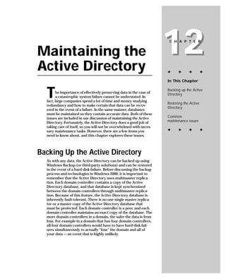 Maintaining the
Active Directory
                                                                       12
                                                                        C H A P T E R




                                                                       ✦     ✦      ✦         ✦

                                                                       In This Chapter



  T      he importance of effectively preserving data in the case of
         a catastrophic system failure cannot be understated. In
  fact, large companies spend a lot of time and money studying
                                                                       Backing up the Active
                                                                       Directory

                                                                       Restoring the Active
  redundancy and how to make certain that data can be recov-
                                                                       Directory
  ered in the event of a failure. In the same manner, databases
  must be maintained so they contain accurate data. Both of these
  issues are included in our discussion of maintaining the Active      Common
  Directory. Fortunately, the Active Directory does a good job of      maintenance issues
  taking care of itself, so you will not be overwhelmed with neces-
  sary maintenance tasks. However, there are a few items you           ✦     ✦      ✦         ✦
  need to know about, and this chapter explores these issues.



Backing Up the Active Directory
  As with any data, the Active Directory can be backed up using
  Windows Backup (or third-party solutions) and can be restored
  in the event of a hard disk failure. Before discussing the backup
  process and technologies in Windows 2000, it is important to
  remember that the Active Directory uses multimaster replica-
  tion. Each domain controller contains a copy of the Active
  Directory database, and that database is kept synchronized
  between the domain controllers through multimaster replica-
  tion. Because of this feature, the Active Directory database is
  inherently fault tolerant. There is no one single master replica-
  tor or a master copy of the Active Directory database that
  must be protected. Each domain controller is a peer, and each
  domain controller maintains an exact copy of the database. The
  more domain controllers in a domain, the safer the data is from
  loss. For example in a domain that has four domain controllers,
  all four domain controllers would have to have hard disk fail-
  ures simultaneously to actually “lose” the domain and all of
  your data — an event that is highly unlikely.
 