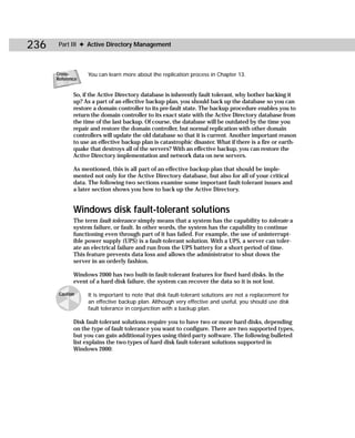 236    Part III ✦ Active Directory Management



      Cross-       You can learn more about the replication process in Chapter 13.
      Reference


             So, if the Active Directory database is inherently fault tolerant, why bother backing it
             up? As a part of an effective backup plan, you should back up the database so you can
             restore a domain controller to its pre-fault state. The backup procedure enables you to
             return the domain controller to its exact state with the Active Directory database from
             the time of the last backup. Of course, the database will be outdated by the time you
             repair and restore the domain controller, but normal replication with other domain
             controllers will update the old database so that it is current. Another important reason
             to use an effective backup plan is catastrophic disaster. What if there is a fire or earth-
             quake that destroys all of the servers? With an effective backup, you can restore the
             Active Directory implementation and network data on new servers.

             As mentioned, this is all part of an effective backup plan that should be imple-
             mented not only for the Active Directory database, but also for all of your critical
             data. The following two sections examine some important fault-tolerant issues and
             a later section shows you how to back up the Active Directory.


             Windows disk fault-tolerant solutions
             The term fault tolerance simply means that a system has the capability to tolerate a
             system failure, or fault. In other words, the system has the capability to continue
             functioning even through part of it has failed. For example, the use of uninterrupt-
             ible power supply (UPS) is a fault-tolerant solution. With a UPS, a server can toler-
             ate an electrical failure and run from the UPS battery for a short period of time.
             This feature prevents data loss and allows the administrator to shut down the
             server in an orderly fashion.

             Windows 2000 has two built-in fault-tolerant features for fixed hard disks. In the
             event of a hard disk failure, the system can recover the data so it is not lost.

       Caution     It is important to note that disk fault-tolerant solutions are not a replacement for
                   an effective backup plan. Although very effective and useful, you should use disk
                   fault tolerance in conjunction with a backup plan.

             Disk fault-tolerant solutions require you to have two or more hard disks, depending
             on the type of fault tolerance you want to configure. There are two supported types,
             but you can gain additional types using third-party software. The following bulleted
             list explains the two types of hard disk fault-tolerant solutions supported in
             Windows 2000:
 