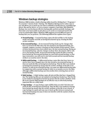 238   Part III ✦ Active Directory Management




          Windows backup strategies
          Windows 2000 includes a built-in Backup utility found by clicking Start ➪ Programs ➪
          Accessories ➪ System Tools ➪ Backup. The Windows Backup tool is rather easy to
          use and allows you to back up your data to all kinds of media devices, including tape
          drives, Zip and Jaz drives, or even a remote computer’s hard disk. With Windows
          Backup, you can develop an effective backup plan, perform periodic backups, and
          then store your back media in safe places so it can be accessed and used in the
          event of catastrophic failure. Windows 2000 supports several different types of
          backup that you can perform. The following bulleted list explains these types:

             ✦ Normal backup — A normal backup copies all selected files to the backup
               media and marks each file as having been backed up by clearing the files’
               archive attribute.
             ✦ Incremental backup — An incremental backup backs up the changes that
               have occurred in the files since the last normal or incremental backup. For
               example, suppose you have a backup set that includes 50 documents. Three
               of those documents have been edited since the last normal backup. During an
               incremental backup, only the changes to those three documents will be writ-
               ten to the backup media. An incremental backup marks the files as having
               been backed up. Incremental backups are used with normal backups, so dur-
               ing a restoration, you will need to use both normal and incremental backup
               media to accurately restore the data.
             ✦ Differential backup — A differential backup copies files that have been cre-
               ated or have been changed since the last normal or incremental backup. It
               does not mark the files as having been backed up. That the file is not marked
               as having been backed up means that the archive attribute of the file is not
               cleared. As with an incremental backup, you must use differential backup jobs
               in conjunction with a normal backup in order to accurately recover the data,
               although a differential backup uses less media when restoring than an incre-
               mental backup.
             ✦ Daily backup — A daily backup copies all selected files that have changed that
               day. The backed up files are not marked as having been backed up. That the file
               is not marked as having been backed up means that the archive attribute of the
               file is not cleared. Daily backups are an effective way to selectively backup
               important files on a daily basis.
             ✦ Copy backup — A copy backup copies all files that you select but does not
               mark the file as having been backed up. That the file is not marked as having
               been backed up means that the archive attribute of the file is not cleared. A
               copy backup is a quick and easy way to back up files between normal and
               incremental backups because it does not interfere with the markers from the
               other backup jobs.
 