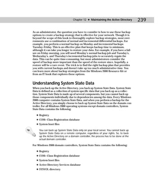 Chapter 12 ✦ Maintaining the Active Directory         239

      As an administrator, the question you have to consider is how to use these backup
      options to create a backup strategy that is effective for your network. Though it is
      beyond the scope of this book to thoroughly explore backup strategies, most envi-
      ronments use a combination of normal and incremental/differential backups. For
      example, you perform a normal backup on Monday and incremental backups
      Tuesday–Friday. This is an effective plan that keeps backup time to minimum,
      although it can take you longer to restore your data. For example, if you have a fail-
      ure on Friday morning, you will need Monday’s normal backup job and Tuesday’s,
      Wednesday’s, and Thursday’s incremental backup jobs to accurately regain the
      data. This can be quite time-consuming, but most administrators consider the
      speed of backup more important than the speed of the restore since, hopefully, a
      restore will be a rare event. The trick is to find the right backup plan that provides
      you with current backups and doesn’t take up too much administrative time. You
      can learn more about backup strategies from the Windows 2000 Resource Kit or
      from an IT book that explores these options.


      Understanding System State Data
      When you back up the Active Directory, you back up System State Data. System State
      Data is defined as a collection of system specific data that you back up as a collec-
      tion. System State Data is made up of several components, but you cannot back up
      those components individually due to dependencies among the data. Every Windows
      2000 computer contains System State Data, and when you perform a backup for the
      Active Directory, you simply choose to back up System State Data on the domain con-
      troller. For all Windows 2000 operating systems except domain controllers, System
      State Data contains the following:

         ✦ Registry
         ✦ COM+ Class Registration database
         ✦ System boot files

Tip        You can back up System State Data only on your local server. You cannot back up
           System State Data on a remote computer, regardless of your rights. So, to back
           up the Active Directory on a domain controller, the process has to be done at the
           actual domain controller.

      For Windows 2000 domain controllers, System State Data contains the following:

         ✦ Registry
         ✦ COM+ Class Registration database
         ✦ System boot files
         ✦ Active Directory Services database
         ✦ SYSVOL directory
 