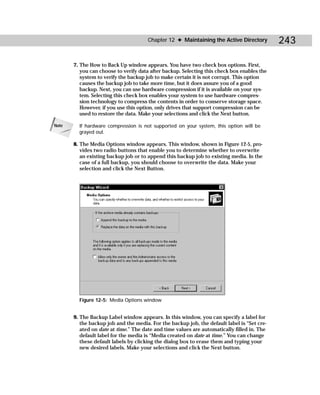 Chapter 12 ✦ Maintaining the Active Directory          243

       7. The How to Back Up window appears. You have two check box options. First,
          you can choose to verify data after backup. Selecting this check box enables the
          system to verify the backup job to make certain it is not corrupt. This option
          causes the backup job to take more time, but it does assure you of a good
          backup. Next, you can use hardware compression if it is available on your sys-
          tem. Selecting this check box enables your system to use hardware compres-
          sion technology to compress the contents in order to conserve storage space.
          However, if you use this option, only drives that support compression can be
          used to restore the data. Make your selections and click the Next button.

Note     If hardware compression is not supported on your system, this option will be
         grayed out.

       8. The Media Options window appears. This window, shown in Figure 12-5, pro-
          vides two radio buttons that enable you to determine whether to overwrite
          an existing backup job or to append this backup job to existing media. In the
          case of a full backup, you should choose to overwrite the data. Make your
          selection and click the Next Button.




         Figure 12-5: Media Options window


       9. The Backup Label window appears. In this window, you can specify a label for
          the backup job and the media. For the backup job, the default label is “Set cre-
          ated on date at time.” The date and time values are automatically filled in. The
          default label for the media is “Media created on date at time.” You can change
          these default labels by clicking the dialog box to erase them and typing your
          new desired labels. Make your selections and click the Next button.
 