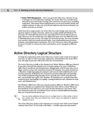 6   Part I ✦ Planning an Active Directory Deployment



             ✦ Easier WAN Management — Once you get Active Directory correctly set up,
               it manages its own replication topology. The Active Directory includes more
               internal services that help it manage and control its own processes, including
               replication. This feature keeps administrators out of such deathly details and
               enables software to take care of itself and replicate data between domain con-
               trollers and sites as needed.

          Aside from these major points, the Active Directory also brings order and man-
          agement options to larger networks, which was a major pitfall with Windows NT
          networks. NT networks functioned well, especially if the network did not get too
          large. However, the NT architecture was flat in that there were not different levels
          of administration and security. The larger NT networks became, the more domains
          were needed, which increased network traffic, trust relationship issues between
          domains, and administrative headaches. The Active Directory solves this problem
          because it is built on a hierarchy where information can be managed at different
          levels.



    Active Directory Logical Structure
          To begin the exploration of the Active Directory, I want to take a look at its logical
          structure. In order to effectively plan, implement, and administer the Active Direc-
          tory, this logical structure will need to become second nature.

          The Active Directory is built on the domain level. Before Windows 2000 was released,
          it was often rumored that domains were no longer going to be a part of Windows
          2000. That is not all true, but domains have changed quite a bit because they can be
          bigger and do not have the restrictions found in NT domains. As a point of reference,
          a domain is a logical grouping of computers and users for both administrative and
          security purposes. In Windows NT, you found yourself working with and spending
          a lot of time troubleshooting domains. If you currently have an NT network of any
          size, you probably have quite a few domains. NT domains were so limited that they
          seemed to grow and multiply too rapidly, creating headaches and confusion for both
          users and administrators.

          The Windows 2000 Active Directory domain model is different. Windows 2000 Active
          Directory domains are organized into domain trees that exist in a forest. When you
          first install the Active Directory, you create the first domain in a new forest. That
          new domain becomes the root domain. If you choose to install additional domains,
          they are created from the forest root.

    Tip        You can create additional domain trees in a single forest. In other words, a forest
               can contain more than one domain tree. These issues are explored in detail in
               Chapters 2 and 3.

          The Active Directory prefers a few domains (or even just one) with several Organi-
          zational Units (OUs). An OU is like a file folder — it holds important information.
 