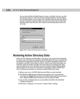 246   Part III ✦ Active Directory Management



               You can also click the Schedule button to create a schedule, and you can click
               the Advanced button to open the Advanced Backup Options, shown in Figure
               12-9. On this window, you can make some standard selections and also choose
               the type of backup to perform. Make your selections in the Advanced Backup
               Options window and click OK. Then, click the Start Backup button when you
               are ready.




               Figure 12-9: Advanced Backup Options window



      Restoring Active Directory Data
          In the event of a domain controller failure, you can use your System State backup job
          to restore your Active Directory database and SYSVOL folder. Of course, this data will
          be outdated, but replication with other domain controllers will update the data once
          the domain controller is back online. In order to restore your System State Data, you
          must first repair the domain controller and ensure that it is in working order. Then
          you must reboot your server into Directory Services Restore Mode. This Safe Mode
          option enables you to restore the Active Directory database and the SYSVOL direc-
          tory. To perform a restoration on a domain controller, follow these steps:

             1. Reboot your server. At POST, hold down the F8 key on your keyboard.
             2. The Windows 2000 Advanced Options menu appears. Use your keyboard
                arrow keys to highlight Directory Services Restore Mode and then press Enter
                twice. Windows 2000 boots into Directory Services Restore Mode.
             3. Log on with an administrative account and then click OK to the Safe Mode
                message that appears.
             4. Click Start ➪ Programs ➪ Accessories ➪ System Tools ➪ Backup.
 