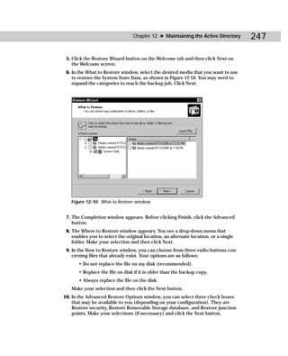 Chapter 12 ✦ Maintaining the Active Directory        247

 5. Click the Restore Wizard button on the Welcome tab and then click Next on
    the Welcome screen.
 6. In the What to Restore window, select the desired media that you want to use
    to restore the System State Data, as shown in Figure 12-10. You may need to
    expand the categories to reach the backup job. Click Next.




   Figure 12-10: What to Restore window


 7. The Completion window appears. Before clicking Finish, click the Advanced
    button.
 8. The Where to Restore window appears. You see a drop-down menu that
    enables you to select the original location, an alternate location, or a single
    folder. Make your selection and then click Next.
 9. In the How to Restore window, you can choose from three radio buttons con-
    cerning files that already exist. Your options are as follows:
       • Do not replace the file on my disk (recommended).
       • Replace the file on disk if it is older than the backup copy.
       • Always replace the file on the disk.
   Make your selection and then click the Next button.
10. In the Advanced Restore Options window, you can select three check boxes
    that may be available to you (depending on your configuration). They are
    Restore security, Restore Removable Storage database, and Restore junction
    points. Make your selections (if necessary) and click the Next button.
 
