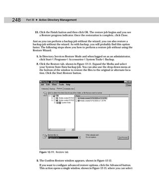 248   Part III ✦ Active Directory Management



            11. Click the Finish button and then click OK. The restore job begins and you see
                a Restore progress indicator. Once the restoration is complete, click Close.

          Just as you can perform a backup job without the wizard, you can also restore a
          backup job without the wizard. As with backup, you will probably find this option
          faster. The following steps show you how to perform a restore job without using the
          Restore Wizard.

             1. In Directory Services Restore Mode and when logged on as an administrator,
                click Start ➪ Programs ➪ Accessories ➪ System Tools ➪ Backup.
             2. Click the Restore tab, shown in Figure 12-11. Expand the Media and select
                your System State Data backup job. You can also use the drop-down menu at
                the bottom of the window to restore the files to the original or alternate loca-
                tion. Click the Start Restore button.




               Figure 12-11: Restore tab


             3. The Confirm Restore window appears, shown in Figure 12-12.
               If you want to configure advanced restore options, click the Advanced button.
               This action opens a single window, shown in Figure 12-13, where you can select
 
