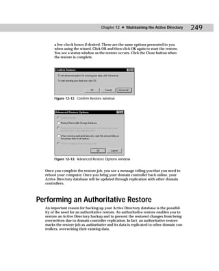 Chapter 12 ✦ Maintaining the Active Directory          249

       a few check boxes if desired. These are the same options presented to you
       when using the wizard. Click OK and then click OK again to start the restore.
       You see a status window as the restore occurs. Click the Close button when
       the restore is complete.




       Figure 12-12: Confirm Restore window




       Figure 12-13: Advanced Restore Options window


  Once you complete the restore job, you see a message telling you that you need to
  reboot your computer. Once you bring your domain controller back online, your
  Active Directory database will be updated through replication with other domain
  controllers.



Performing an Authoritative Restore
  An important reason for backing up your Active Directory database is the possibil-
  ity of the need for an authoritative restore. An authoritative restore enables you to
  restore an Active Directory backup and to prevent the restored changes from being
  overwritten due to domain controller replication. In fact, an authoritative restore
  marks the restore job as authoritative and its data is replicated to other domain con-
  trollers, overwriting their existing data.
 