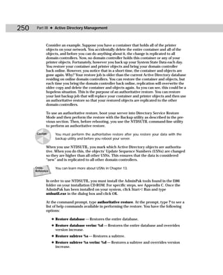 250    Part III ✦ Active Directory Management



             Consider an example. Suppose you have a container that holds all of the printer
             objects on your network. You accidentally delete the entire container and all of the
             objects, and before you can do anything about it, the change is replicated to all
             domain controllers. Now, no domain controller holds this container or any of your
             printer objects. Fortunately, however you back up your System State Data each day.
             You restore your container and printer objects and bring your domain controller
             back online. However, you notice that in a short time, the container and objects are
             gone again. Why? Your restore job is older than the current Active Directory database
             residing on online domain controllers. You can restore the container and objects, but
             each time you bring the domain controller back online, replication will overwrite the
             older copy and delete the container and objects again. As you can see, this could be a
             hopeless situation. This is the purpose of an authoritative restore. You can restore
             your last backup job that will replace your container and printer objects and then use
             an authoritative restore so that your restored objects are replicated to the other
             domain controllers.

             To use an authoritative restore, boot your server into Directory Service Restore
             Mode and then perform the restore with the Backup utility as described in the pre-
             vious section. Then, before rebooting, you use the NTDSUTIL command-line utility
             to perform an authoritative restore.

       Caution      You must perform the authoritative restore after you restore your data with the
                    backup utility and before you reboot your server.

             When you use NTDSUTIL, you mark which Active Directory objects are authorita-
             tive. When you do this, the objects’ Update Sequence Numbers (USNs) are changed
             so they are higher than all other USNs. This ensures that the data is considered
             “new” and is replicated to all other domain controllers.

      Cross-        You can learn more about USNs in Chapter 13.
      Reference


             In order to use NTDSUTIL, you must install the AdminPak tools found in the I386
             folder on your installation CD-ROM. For specific steps, see Appendix C. Once the
             AdminPak has been installed on your system, click Start ➪ Run and type
             ntdsutil.exe in the dialog box and click OK.

             At the command prompt, type authoritative restore. At the prompt, type ? to see a
             list of help commands available in performing the restore. You have the following
             options:

                  ✦ Restore database — Restores the entire database.
                  ✦ Restore database verinc %d — Restores the entire database and overrides
                    version increase.
                  ✦ Restore subtree %s — Restores a subtree.
                  ✦ Restore subtree %s verinc %d — Restores a subtree and overrides version
                    increase.
 
