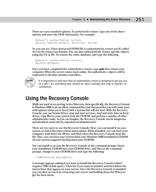 Chapter 12 ✦ Maintaining the Active Directory           251

      These are your standard options. To perform the restore, type one of the above
      options and enter the LDAP information. For example:

          Ntdsutil: authoritative restore:
          Restore Subtree OU=Acct, DC=triton, DC=com

      As you can see, I have instructed NTDSUTIL to authoritatively restore an OU called
      Acct in the triton.com domain. You can also authoritatively restore specific objects
      using the CN or DN. To restore the entire database, just type the following:

          Ntdsutil: authoritative restore:
          Restore database

      Once you have completed the authoritative restore, type quit then reboot your
      computer. When the server comes back online, the authoritative objects will be
      replicated to all other domain controllers.

Caution     It is important to note here that an authoritative restore is designed to get you out
            of a jam — it’s something that should be done carefully and only in specific cir-
            cumstances.




Using the Recovery Console
      While not used in recovering Active Directory data specifically, the Recovery Console
      in Windows 2000 is an excellent command-line tool that provides you with some pow-
      erful options when you’re faced with a system that will not start. With the Recovery
      Console, you can format drives, stop and start services, read and write data on local
      drives, copy files to your system from the CD-ROM, and perform a number of other
      administrative tasks. As you can imagine, the Recovery Console can be dangerous
      and should be used only by experienced administrators.

      There are two ways to use the Recovery Console. First, you can install it on your
      system so that it becomes a boot menu option. When installed, you can boot your
      computer, hold down the F8 key, and then select the Recovery Console from the
      list. Also, you can boot your system from your Windows 2000 installation CD-ROM
      (if your system supports booting from your CD-ROM).

      You can install or access the Recovery Console at the command prompt. Insert
      your installation CD-ROM into your CD-ROM drive, and then at the command
      prompt, change to your CD-ROM drive and type the following:

          i386winnt32.exe/cmdcons

      A message appears asking if you want to install the Recovery Console (which
      requires 7MB of disk space). Click Yes if you want to install it and then follow the
      instructions that appear on your screen. Once the Recovery Console is installed,
      you can then access it by restarting your server and holding down the F8 key to
      get the boot menu.
 