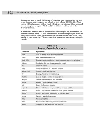 252   Part III ✦ Active Directory Management



          If you do not want to install the Recovery Console on your computer, but you need
          to use it, restart your computer and allow it to boot off your CD-ROM drive. Your
          system will load a number of files, which will take several minutes. When prompted,
          choose the option to repair a Windows 2000 installation and then select the
          Recovery Console.

          As mentioned, there are a lot of administrative functions you can perform with the
          Recovery Console. Table 12-1 lists the commands available and gives you a descrip-
          tion of each. Also, be aware that additional parameters exist for many of the com-
          mands, so you can use the “?” feature to review parameters when you are using the
          console.



                                         Table 12-1
                                Recovery Console Commands
            Command           Explanation

            Attrib            Used to change file or directory attributes.
            Batch             Runs commands in a text file.
            Chdir (CD)        Displays the current directory; used to change directories or folders.
            Chkdsk            Checks the disk and gives you a status report.
            Cls               Clears the screen.
            Copy              Copies a single file to a specified location.
            Delete (Del)      Deletes a single specified file.
            Dir               Displays the contents in a directory.
            Disable           Used to disable a service or device driver.
            Diskpart          Creates and deletes hard disk partitions.
            Enable            Enables a service or device driver.
            Exit              Closes the Recovery Console.
            Expand            Extracts a file from a compressed file, such as a .cab file.
            Fixboot           Writes a new partition boot sector to the system partition.
            Fixmbr            Writes a new master boot record to the hard drive.
            Format            Formats a specified hard drive.
            Help              Provides help files.
            Listof            Provides a list of Recovery Console commands.
            Listsvc           Lists services and drivers on the computer.
 
