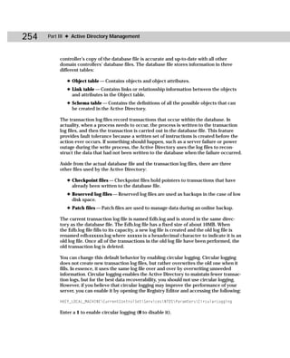 254   Part III ✦ Active Directory Management



          controller’s copy of the database file is accurate and up-to-date with all other
          domain controllers’ database files. The database file stores information in three
          different tables:

             ✦ Object table — Contains objects and object attributes.
             ✦ Link table — Contains links or relationship information between the objects
               and attributes in the Object table.
             ✦ Schema table — Contains the definitions of all the possible objects that can
               be created in the Active Directory.

          The transaction log files record transactions that occur within the database. In
          actuality, when a process needs to occur, the process is written to the transaction
          log files, and then the transaction is carried out in the database file. This feature
          provides fault tolerance because a written set of instructions is created before the
          action ever occurs. If something should happen, such as a server failure or power
          outage during the write process, the Active Directory uses the log files to recon-
          struct the data that had not been written to the database when the failure occurred.

          Aside from the actual database file and the transaction log files, there are three
          other files used by the Active Directory:

             ✦ Checkpoint files — Checkpoint files hold pointers to transactions that have
               already been written to the database file.
             ✦ Reserved log files — Reserved log files are used as backups in the case of low
               disk space.
             ✦ Patch files — Patch files are used to manage data during an online backup.

          The current transaction log file is named Edb.log and is stored in the same direc-
          tory as the database file. The Edb.log file has a fixed size of about 10MB. When
          the Edb.log file fills to its capacity, a new log file is created and the old log file is
          renamed edbxxxxxx.log where xxxxxx is a hexadecimal character to indicate it is an
          old log file. Once all of the transactions in the old log file have been performed, the
          old transaction log is deleted.

          You can change this default behavior by enabling circular logging. Circular logging
          does not create new transaction log files, but rather overwrites the old one when it
          fills. In essence, it uses the same log file over and over by overwriting unneeded
          information. Circular logging enables the Active Directory to maintain fewer transac-
          tion logs, but for the best data recoverability, you should not use circular logging.
          However, if you believe that circular logging may improve the performance of your
          server, you can enable it by opening the Registry Editor and accessing the following:

          HKEY_LOCAL_MACHINECurrentControlSetServicesNTDSParamtersCircularLogging

          Enter a 1 to enable circular logging (0 to disable it).
 