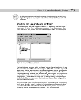 Chapter 12 ✦ Maintaining the Active Directory           255

Caution    As always, here’s the obligatory warning about editing the registry. Incorrect edit-
           ing of the registry can cause system-wide failures and a boot failure, so edit with
           great care.


      Checking the LostAndFound container
      The LostAndFound container, shown in Figure 12-14, is a hidden container found
      in the Active Directory Users and Computers console. To see the container, click
      View ➪ Advanced, and you will see LostAndFound appear in the left console pane.




      Figure 12-14: LostAndFound container


      The LostAndFound container holds “orphaned” objects. An orphaned object is one
      that replication cannot determine where to place. When this occurs, the orphaned
      object is put into the LostAndFound container. Consider an example. Suppose that
      Administrator A wants to create a new printer object in a container called Mkt
      Printers. However, at the same time, Administrator B moves all of the existing print-
      ers from this container and deletes the container. The new object created by
      Administrator A has nowhere to go because its target container has been deleted.
      So, the Active Directory determines that this is an orphaned object and puts it in
      the LostAndFound container.

      You don’t need to spend your time worrying about orphaned objects because they
      rarely occur. However, as an Active Directory administrator, you should check the
      LostAndFound container from time to time. If objects are present, you can move
      them to an appropriate location or delete them if they are not needed.
 