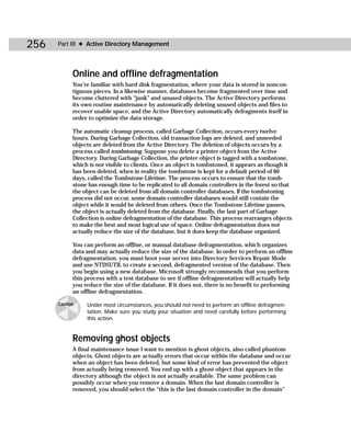 256   Part III ✦ Active Directory Management




            Online and offline defragmentation
            You’re familiar with hard disk fragmentation, where your data is stored in noncon-
            tiguous pieces. In a likewise manner, databases become fragmented over time and
            become cluttered with “junk” and unused objects. The Active Directory performs
            its own routine maintenance by automatically deleting unused objects and files to
            recover usable space, and the Active Directory automatically defragments itself in
            order to optimize the data storage.

            The automatic cleanup process, called Garbage Collection, occurs every twelve
            hours. During Garbage Collection, old transaction logs are deleted, and unneeded
            objects are deleted from the Active Directory. The deletion of objects occurs by a
            process called tombstoning. Suppose you delete a printer object from the Active
            Directory. During Garbage Collection, the printer object is tagged with a tombstone,
            which is not visible to clients. Once an object is tombstoned, it appears as though it
            has been deleted, when in reality the tombstone is kept for a default period of 60
            days, called the Tombstone Lifetime. The process occurs to ensure that the tomb-
            stone has enough time to be replicated to all domain controllers in the forest so that
            the object can be deleted from all domain controller databases. If the tombstoning
            process did not occur, some domain controller databases would still contain the
            object while it would be deleted from others. Once the Tombstone Lifetime passes,
            the object is actually deleted from the database. Finally, the last part of Garbage
            Collection is online defragmentation of the database. This process rearranges objects
            to make the best and most logical use of space. Online defragmentation does not
            actually reduce the size of the database, but it does keep the database organized.

            You can perform an offline, or manual database defragmentation, which organizes
            data and may actually reduce the size of the database. In order to perform an offline
            defragmentation, you must boot your server into Directory Services Repair Mode
            and use NTDSUTIL to create a second, defragmented version of the database. Then
            you begin using a new database. Microsoft strongly recommends that you perform
            this process with a test database to see if offline defragmentation will actually help
            you reduce the size of the database. If it does not, there is no benefit to performing
            an offline defragmentation.

      Caution    Under most circumstances, you should not need to perform an offline defragmen-
                 tation. Make sure you study your situation and need carefully before performing
                 this action.


            Removing ghost objects
            A final maintenance issue I want to mention is ghost objects, also called phantom
            objects. Ghost objects are actually errors that occur within the database and occur
            when an object has been deleted, but some kind of error has prevented the object
            from actually being removed. You end up with a ghost object that appears in the
            directory although the object is not actually available. The same problem can
            possibly occur when you remove a domain. When the last domain controller is
            removed, you should select the “this is the last domain controller in the domain”
 