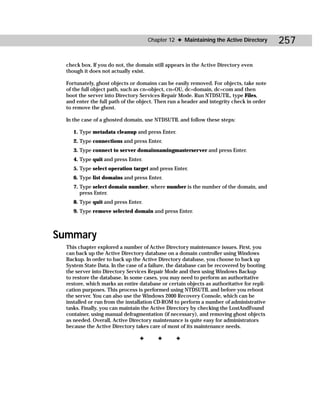 Chapter 12 ✦ Maintaining the Active Directory         257

  check box. If you do not, the domain still appears in the Active Directory even
  though it does not actually exist.

  Fortunately, ghost objects or domains can be easily removed. For objects, take note
  of the full object path, such as cn=object, cn=OU, dc=domain, dc=com and then
  boot the server into Directory Services Repair Mode. Run NTDSUTIL, type Files,
  and enter the full path of the object. Then run a header and integrity check in order
  to remove the ghost.

  In the case of a ghosted domain, use NTDSUTIL and follow these steps:

     1. Type metadata cleanup and press Enter.
     2. Type connections and press Enter.
     3. Type connect to server domainnamingmasterserver and press Enter.
     4. Type quit and press Enter.
     5. Type select operation target and press Enter.
     6. Type list domains and press Enter.
     7. Type select domain number, where number is the number of the domain, and
        press Enter.
     8. Type quit and press Enter.
     9. Type remove selected domain and press Enter.



Summary
  This chapter explored a number of Active Directory maintenance issues. First, you
  can back up the Active Directory database on a domain controller using Windows
  Backup. In order to back up the Active Directory database, you choose to back up
  System State Data. In the case of a failure, the database can be recovered by booting
  the server into Directory Services Repair Mode and then using Windows Backup
  to restore the database. In some cases, you may need to perform an authoritative
  restore, which marks an entire database or certain objects as authoritative for repli-
  cation purposes. This process is performed using NTDSUTIL and before you reboot
  the server. You can also use the Windows 2000 Recovery Console, which can be
  installed or run from the installation CD-ROM to perform a number of administrative
  tasks. Finally, you can maintain the Active Directory by checking the LostAndFound
  container, using manual defragmentation (if necessary), and removing ghost objects
  as needed. Overall, Active Directory maintenance is quite easy for administrators
  because the Active Directory takes care of most of its maintenance needs.

                                 ✦       ✦       ✦
 