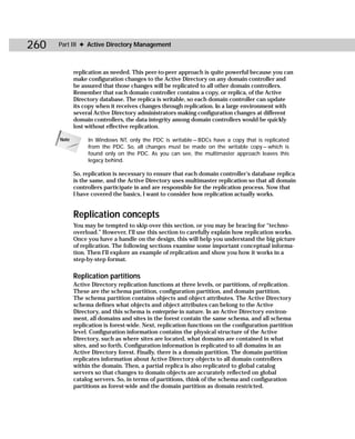 260   Part III ✦ Active Directory Management



             replication as needed. This peer-to-peer approach is quite powerful because you can
             make configuration changes to the Active Directory on any domain controller and
             be assured that those changes will be replicated to all other domain controllers.
             Remember that each domain controller contains a copy, or replica, of the Active
             Directory database. The replica is writable, so each domain controller can update
             its copy when it receives changes through replication. In a large environment with
             several Active Directory administrators making configuration changes at different
             domain controllers, the data integrity among domain controllers would be quickly
             lost without effective replication.

      Note        In Windows NT, only the PDC is writable — BDCs have a copy that is replicated
                  from the PDC. So, all changes must be made on the writable copy — which is
                  found only on the PDC. As you can see, the multimaster approach leaves this
                  legacy behind.

             So, replication is necessary to ensure that each domain controller’s database replica
             is the same, and the Active Directory uses multimaster replication so that all domain
             controllers participate in and are responsible for the replication process. Now that
             I have covered the basics, I want to consider how replication actually works.


             Replication concepts
             You may be tempted to skip over this section, or you may be bracing for “techno-
             overload.” However, I’ll use this section to carefully explain how replication works.
             Once you have a handle on the design, this will help you understand the big picture
             of replication. The following sections examine some important conceptual informa-
             tion. Then I’ll explore an example of replication and show you how it works in a
             step-by-step format.

             Replication partitions
             Active Directory replication functions at three levels, or partitions, of replication.
             These are the schema partition, configuration partition, and domain partition.
             The schema partition contains objects and object attributes. The Active Directory
             schema defines what objects and object attributes can belong to the Active
             Directory, and this schema is enterprise in nature. In an Active Directory environ-
             ment, all domains and sites in the forest contain the same schema, and all schema
             replication is forest-wide. Next, replication functions on the configuration partition
             level. Configuration information contains the physical structure of the Active
             Directory, such as where sites are located, what domains are contained in what
             sites, and so forth. Configuration information is replicated to all domains in an
             Active Directory forest. Finally, there is a domain partition. The domain partition
             replicates information about Active Directory objects to all domain controllers
             within the domain. Then, a partial replica is also replicated to global catalog
             servers so that changes to domain objects are accurately reflected on global
             catalog servers. So, in terms of partitions, think of the schema and configuration
             partitions as forest-wide and the domain partition as domain restricted.
 