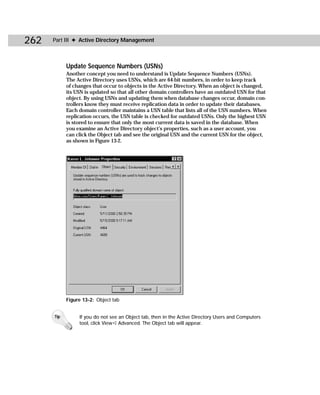 262   Part III ✦ Active Directory Management



            Update Sequence Numbers (USNs)
            Another concept you need to understand is Update Sequence Numbers (USNs).
            The Active Directory uses USNs, which are 64-bit numbers, in order to keep track
            of changes that occur to objects in the Active Directory. When an object is changed,
            its USN is updated so that all other domain controllers have an outdated USN for that
            object. By using USNs and updating them when database changes occur, domain con-
            trollers know they must receive replication data in order to update their databases.
            Each domain controller maintains a USN table that lists all of the USN numbers. When
            replication occurs, the USN table is checked for outdated USNs. Only the highest USN
            is stored to ensure that only the most current data is saved in the database. When
            you examine an Active Directory object’s properties, such as a user account, you
            can click the Object tab and see the original USN and the current USN for the object,
            as shown in Figure 13-2.




            Figure 13-2: Object tab


      Tip        If you do not see an Object tab, then in the Active Directory Users and Computers
                 tool, click View ➪ Advanced. The Object tab will appear.
 