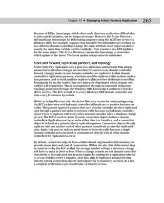 Chapter 13 ✦ Managing Active Directory Replication            263

Because of USNs, timestamps, which often made directory replication difficult due
to time synchronization, are no longer necessary. However, the Active Directory
still maintains timestamps for tiebreaking purposes using the W32Time service in
Windows 2000. For example, suppose that two different administrators working on
two different domain controllers change the same attribute of an object at almost
exactly the same time (which is rather unlikely). Now you have two USN updates
for the same object. The Active Directory can use the timestamp to determine
which update is the latest. The latest update always wins the tiebreaker.

Store and forward, replication partners, and topology
Active Directory replication uses a process called store and forward. This simply
means that replication changes are not directly sent to every domain controller.
Instead, changes made on one domain controller are replicated to that domain
controller’s replication partners, who then send the replicated data to their replica-
tion partners, and so forth until the replicated data reaches all domain controllers.
Fortunately for us, the Active Directory internally determines which domain con-
trollers will be partners. This is accomplished through an automatic replication
topology generation through the Windows 2000 Knowledge Consistency Checker
(KCC) service. The KCC is built in to every Windows 2000 domain controller and
runs every 15 minutes by default.

Within an Active Directory site, the Active Directory creates its own topology using
the KCC to determine which domain controller will replicate to another domain con-
troller. This partner approach ensures that each domain controller receives replicated
data through a partner and reduces network traffic because each domain controller
doesn’t have to replicate with every other domain controller when a database change
occurs. The KCC is used to create dynamic connection objects between domain
controllers. Replication partners can be either direct or transitive, and a connection
object is defined as a potential direct replication partner. Connection objects directly
replicate with one another and all other partners transitively receive the replicated
data. Again, this process reduces great bursts of network traffic because a single
domain controller does not need to communicate directly with all other domain
controllers for replication to occur.

By default, connection objects form a bidirectional ring based on information you
provide about sites and cost of connections. Within the site, this bidirectional ring
is constructed by the KCC so that the average number of hops a directory change
will have to make is three or less. When a change is made on one domain controller
that needs to be replicated, the process begins by waiting for a replication interval
to occur, which is every 5 minutes. After this, data is replicated around the ring
directly among connection objects and transitively to transitive partners. In a site,
a complete replication cycle should take 15 minutes or less.
 