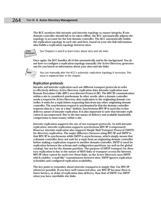 264    Part III ✦ Active Directory Management



              The KCC monitors this intrasite and intersite topology to ensure integrity. If one
              domain controller should fail or be taken offline, the KCC automatically adjusts the
              topology to account for the lost domain controller. The KCC automatically builds
              the replication topology in each site and then, based on your site link information,
              also builds a replication topology between sites.

      Cross-        See Chapters 5 and 8 to learn more about sites and site links.
      Reference


              Once again, the KCC handles all of this automatically and in the background. You do
              not have to configure a replication topology manually; the Active Directory generates
              one for you based on information about your sites and site links.

       Note         You can manually alter the KCC’s automatic replication topology if necessary. This
                    issue is explored later in the chapter.


              Replication protocols
              Intrasite and intersite replication each use different transport protocols in order
              to effectively delivery Active Directory replication data. Intrasite replication uses
              Remote Procedure Calls (RPC) over Internet Protocol (IP). The RPC/IP communication
              within a site is considered synchronous. In other words, after a domain controller
              sends a request for Active Directory data replication to the originating domain con-
              troller, it waits for a reply before requesting data from any other originating domain
              controller. The synchronous request is synchronized in that the domain controller
              requests data in a “one at a time” fashion. Synchronous RPC/IP is used due to fast
              delivery nature of intrasite replication. It is also important to note that intrasite repli-
              cation is uncompressed. Due to the fast nature of delivery and available bandwidth,
              compression is unnecessary within a site.

              Intersite replication supports the use of two transport protocols. As with intrasite
              replication, intersite replication supports synchronous RPC/IP (compressed).
              However, intersite replication also supports Simple Mail Transport Protocol (SMTP)
              for directory replication. The major difference between using RPC/IP and SMTP is
              that RPC/IP is synchronous while SMTP is asynchronous, which simply means that
              a domain controller does not wait for a reply from an originating domain controller
              before making a replication request to another domain controller. SMTP is used for
              replication between the schema and configuration partitions (as well as the global
              catalog), but not for the domain partition. The purpose of SMTP transport for direc-
              tory replication is due to the nature of WAN links or transport across the Internet.
              RPC/IP often cannot be used over these links, so the Active Directory uses SMTP,
              which enables “e-mail like” transmissions between sites. SMTP ignores replication
              schedules and configured replication availability.

              The key point to remember about intersite transports is simply this: Use RPC/IP
              whenever possible. If you have well connected sites, use RPC/IP because there is
              lower latency, or delay of replication data delivery, than that of SMTP. Use SMTP
              when you have unreliable site links.
 